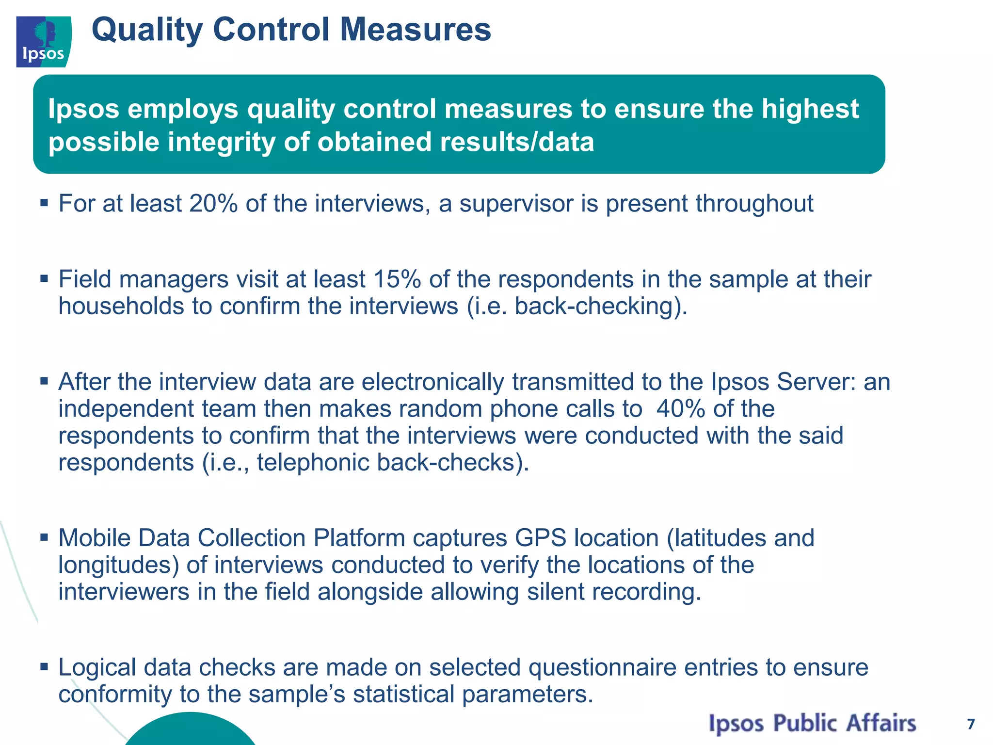 Quality Control Measures
 For at least 20% of the interviews, a supervisor is present throughout
 Field managers visit at least 15% of the respondents in the sample at their
households to confirm the interviews (i.e. back-checking).
 After the interview data are electronically transmitted to the Ipsos Server: an
independent team then makes random phone calls to 40% of the
respondents to confirm that the interviews were conducted with the said
respondents (i.e., telephonic back-checks).
 Mobile Data Collection Platform captures GPS location (latitudes and
longitudes) of interviews conducted to verify the locations of the
interviewers in the field alongside allowing silent recording.
 Logical data checks are made on selected questionnaire entries to ensure
conformity to the sample’s statistical parameters.
7
Ipsos employs quality control measures to ensure the highest
possible integrity of obtained results/data
 