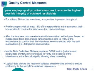 Quality Control Measures
 For at least 20% of the interviews, a supervisor is present throughout
 Field managers visit at least 15% of the respondents in the sample at their
households to confirm the interviews (i.e. back-checking).
 After the interview data are electronically transmitted to the Ipsos Server: an
independent team then makes random phone calls to 40% of the
respondents to confirm that the interviews were conducted with the said
respondents (i.e., telephonic back-checks).
 Mobile Data Collection Platform captures GPS location (latitudes and
longitudes) of interviews conducted to verify the locations of the
interviewers in the field alongside allowing silent recording.
 Logical data checks are made on selected questionnaire entries to ensure
conformity to the sample’s statistical parameters.
5
Ipsos employs quality control measures to ensure the highest
possible integrity of obtained results/data
 
