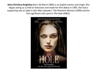 Keira Christina Knightley (born 26 March 1985) is an English actress and singer. She
began acting as a child on television and made her film debut in 1995. She had a
supporting role as Sabé in Star Wars Episode I: The Phantom Menace (1999) and her
first significant role came in The Hole (2001).
 