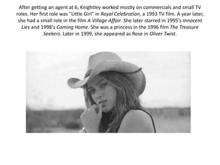 After getting an agent at 6, Knightley worked mostly on commercials and small TV
roles. Her first role was "Little Girl" in Royal Celebration, a 1993 TV film. A year later,
she had a small role in the film A Village Affair. She later starred in 1995's Innocent
Lies and 1998's Coming Home. She was a princess in the 1996 film The Treasure
Seekers. Later in 1999, she appeared as Rose in Oliver Twist.
 