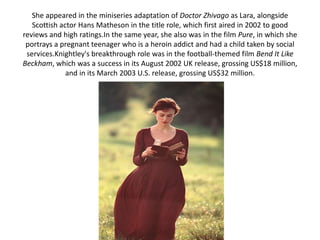 She appeared in the miniseries adaptation of Doctor Zhivago as Lara, alongside
Scottish actor Hans Matheson in the title role, which first aired in 2002 to good
reviews and high ratings.In the same year, she also was in the film Pure, in which she
portrays a pregnant teenager who is a heroin addict and had a child taken by social
services.Knightley's breakthrough role was in the football-themed film Bend It Like
Beckham, which was a success in its August 2002 UK release, grossing US$18 million,
and in its March 2003 U.S. release, grossing US$32 million.
 