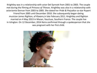 Knightley was in a relationship with actor Del Synnott from 2001 to 2003. The couple
met during the filming of Princess of Thieves. Knightley was also in a relationship with
actorJamie Dornan from 2003 to 2005. She dated her Pride & Prejudice co-star Rupert
Friend from 2005 until December 2010. She subsequently began dating
musician James Righton, of Klaxons,in late February 2011. Knightley and Righton
married on 4 May 2013 in Mazan, Vaucluse, Southern France. The couple live
in Islington. On 12 December, 2014 Keira confirmed through a spokesperson that she
was pregnant with her first child.
 