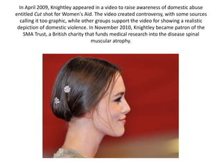 In April 2009, Knightley appeared in a video to raise awareness of domestic abuse
entitled Cut shot for Women's Aid. The video created controversy, with some sources
calling it too graphic, while other groups support the video for showing a realistic
depiction of domestic violence. In November 2010, Knightley became patron of the
SMA Trust, a British charity that funds medical research into the disease spinal
muscular atrophy.
 