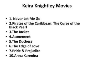 Keira Knightley Movies
• 1. Never Let Me Go
• 2.Pirates of the Caribbean: The Curse of the
Black Pearl
• 3.The Jacket
• 4.Atonement
• 5.The Duchess
• 6.The Edge of Love
• 7.Pride & Prejudice
• 10.Anna Karenina
 