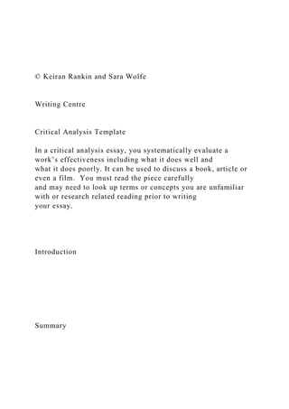 © Keiran Rankin and Sara Wolfe
Writing Centre
Critical Analysis Template
In a critical analysis essay, you systematically evaluate a
work’s effectiveness including what it does well and
what it does poorly. It can be used to discuss a book, article or
even a film. You must read the piece carefully
and may need to look up terms or concepts you are unfamiliar
with or research related reading prior to writing
your essay.
Introduction
Summary
 