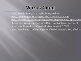 Works CitedWorks Cited
http://www.louisamayalcott.org/louisamaytext.html
http://xroads.virginia.edu/~Hyper/ALCOTT/ABOUTLA.html
http://www.loa.org/volume.jsp?RequestID=405&gclid=CNnfgKrgvsICFQwP
https://www.google.com/?gws_rd=ssl#safe=strict&q=louisa+may+alcott
http://www.biography.com/people/louisa-may-alcott-9179520
http://www.history.com/search?q=what%20was%20louisa%20may%20alcott
 
