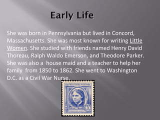 Early LifeEarly Life
She was born in Pennsylvania but lived in Concord,
Massachusetts. She was most known for writing Little
Women. She studied with friends named Henry David
Thoreau, Ralph Waldo Emerson, and Theodore Parker.
She was also a house maid and a teacher to help her
family from 1850 to 1862. She went to Washington
D.C. as a Civil War Nurse.
 