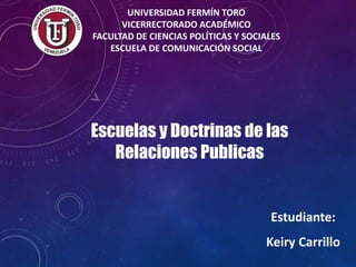 UNIVERSIDAD FERMÍN TORO
VICERRECTORADO ACADÉMICO
FACULTAD DE CIENCIAS POLÍTICAS Y SOCIALES
ESCUELA DE COMUNICACIÓN SOCIAL
Escuelas y Doctrinas de las
Relaciones Publicas
Estudiante:
Keiry Carrillo
 