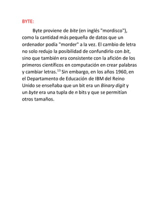 BYTE:
Byte proviene de bite (en inglés "mordisco"),
como la cantidad más pequeña de datos que un
ordenador podía "morder" a la vez. El cambio de letra
no solo redujo la posibilidad de confundirlo con bit,
sino que también era consistente con la afición de los
primeros científicos en computación en crear palabras
y cambiar letras.13
Sin embargo, en los años 1960, en
el Departamento de Educación de IBM del Reino
Unido se enseñaba que un bit era un Binary digit y
un byte era una tupla de n bits y que se permitían
otros tamaños.
 