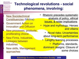 Technological revolutions - social phenomena, involving: New Sociotechnical Constituencies   (Molina)   Government Action on Innovation and Diffusion  New processes, products: proliferating choice New Firms, Industries, Linkages between industries New skills, Management approaches Rhetoric precedes systematic analysis of policy, ethical issues, & wider implications   Hype and mythology; Heroes and villains Novel risks; Uncertainties about long-term performance Lengthy learning processes Platforms, standards, dominant designs: Closure of some choices 