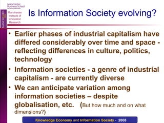 Is Information Society evolving? Earlier phases of industrial capitalism have differed considerably over time and space - reflecting differences in culture, politics, technology Information societies - a genre of industrial capitalism - are currently diverse We can anticipate variation among information societies – despite globalisation, etc.  ( But how much and on   what dimensions? ) 