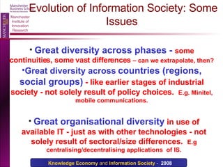 Evolution of Information Society: Some Issues Great diversity across phases -  some continuities, some vast differences  – can we extrapolate, then? Great diversity across   countries (regions, social groups)   - like earlier stages of industrial society - not solely result of policy choices.  E.g. Minitel, mobile communications. Great organisational diversity   in use of available IT - just as with other technologies - not solely result of sectoral/size differences.  E.g centralising/decentralising applications  of IS. 