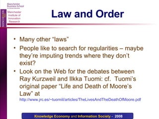 Law and Order Many other “laws” People like to search for regularities – maybe they’re imputing trends where they don’t exist? Look on the Web for the debates between Ray Kurzweil and Ilkka Tuomi: cf.  Tuomi’s original paper “Life and Death of Moore’s Law” at  http://www.jrc.es/~tuomiil/articles/TheLivesAndTheDeathOfMoore.pdf 