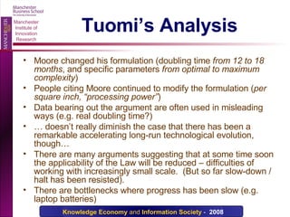 Tuomi’s Analysis Moore changed his formulation (doubling time  from 12 to 18 months , and specific parameters  from optimal to maximum complexity ) People citing Moore continued to modify the formulation ( per square inch, “processing power” ) Data bearing out the argument are often used in misleading ways (e.g. real doubling time?) …  doesn’t really diminish the case that there has been a remarkable accelerating long-run technological evolution, though… There are many arguments suggesting that at some time soon the applicability of the Law will be reduced – difficulties of working with increasingly small scale.  (But so far slow-down / halt has been resisted). There are bottlenecks where progress has been slow (e.g. laptop batteries) 
