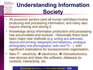 Understanding Information Society All economic sectors (and all human activities) involve producing and processing information; and many also require sharing and storing it. Knowledge about information production and processing has accumulated and evolved.  Historically there have been major new methods  (e.g. writing and arithmetic; abacus and printing; telegraphy and telephony, analogue photography and phonography; radio and TV…)   with significant implications for socioeconomic organisation. New IT -  electricity    electronics    microelectronics , new devices and ideas like software, dataware (e-content), interactivity, etc. 