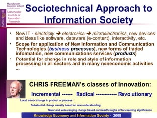 Sociotechnical Approach to Information Society New IT -  electricity    electronics    microelectronics , new devices and ideas like software, dataware (e-content), interactivity, etc. Scope for application of New Information and Communication Technologies ( business  processes ), new forms of traded information, new communications services ( products ) Potential for change in role and style of information processing in all sectors and in many noneconomic activities ...   CHRIS FREEMAN’s classes of Innovation: Incremental ------  Radical ------------ Revolutionary Local, minor change in product or process   Substantial change usually based on new understanding   Major and wide-ranging change based on breakthroughs of far-reaching significance 