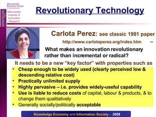 Revolutionary Technology Carlota Perez :  see classic   1981 paper  http://www.carlotaperez.org/index.htm   –    What makes an innovation revolutionary  rather than incremental or radical? It needs to be a new “key factor” with properties such as Cheap enough to be widely used (clearly perceived low & descending relative cost) Practically unlimited supply Highly pervasive – i.e. provides widely-useful capability Use is liable to reduce costs  of capital, labour & products, & to change them qualitatively Generally socially/politically  acceptable 