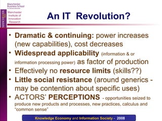 An IT  Revolution? Dramatic & continuing:  power increases (new capabilities), cost decreases Widespread applicability   (information & or information processing power)  as factor of production Effectively no   resource limits  (skills??) Little social resistance  (around generics - may be contention about specific uses) ACTORS’  PERCEPTIONS   - opportunities seized to produce new products and processes, new practices, calculus and “common sense” 