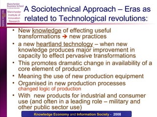 A Sociotechnical Approach – Eras as related to Technological revolutions: New  knowledge  of effecting useful transformations    new practices a new  heartland technology  – when new knowledge produces major improvement in capacity to effect pervasive transformations This promotes dramatic change in availability of a core element of production Meaning the use of new production equipment  Organised in new production processes changed logic of production With  new products for industrial and consumer use (and often in a leading role – military and other public sector use) 