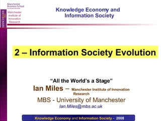 “ All the World’s a Stage” Ian Miles  –   Manchester Institute of Innovation Research MBS - University of Manchester Ian.Miles@mbs.ac.uk  Knowledge Economy and  Information Society 2 – Information Society Evolution 