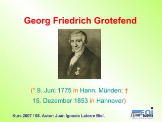 Georg Friedrich Grotefend (*  9. Juni   1775  in  Hann. Münden ; †  15. Dezember   1853  in  Hannover )   Kurs 2007 / 08. Autor: Juan Ignacio Latorre Biel. 
