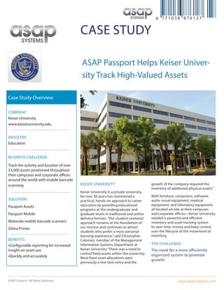 www.asapsystems.comASAP Systems. All Rights Reserved.
case study
ASAP Passport Helps Keiser Univer-
sity Track High-Valued Assets
Keiser University
Keiser University is a private university,
for over 30 years has maintained a
practical, hands-on approach to career
education by providing educational
programs at the undergraduate and
graduate levels in traditional and online
delivery formats. “Our student-centered
approach remains at the foundation of
our mission and continues to attract
students who prefer a more personal
learning experience,” said Christopher
Coleman, member of the Management
Information Systems Department at
Keiser University “There was a need to
control fixed assets within the university.
Most fixed asset allocations were
previously a line item entry and the
growth of the company required the
inventory of additional physical assets,”
With furniture, computers, software,
audio visual equipment, medical
equipment, and laboratory equipment
all located on-site at their campuses
and corporate offices—Keiser University
needed a powerful and efficient
inventory and asset tracking system
to save time, money and keep control
over the lifecycle of the movement of
inventory.
The challenge
The need for a more efficiently
organized system to promote
growth.
Company:
Keiser University
www.keiseruniversity.edu
Industry:
Education
Business Challenge:
Track the activity and location of over
53,000 assets positioned throughout
their campuses and corporate offices
around the world with mobile barcode
scanning.
Solution:
Passport Assets
Passport Mobile
Motorola mobile barcode scanners
Zebra Printer
Benefits:
•Configurable reporting for increased
insight on asset use
•Quickly and accurately
Case Study Overview
 