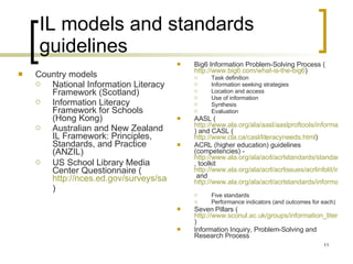 IL models and standards guidelines Country models National Information Literacy Framework (Scotland)  Information Literacy Framework for Schools (Hong Kong) Australian and New Zealand IL Framework: Principles, Standards, and Practice (ANZIL) US School Library Media Center Questionnaire ( http://nces.ed.gov/surveys/sass/pdf/0304/sass_ls1a.pdf )   Big6 Information Problem-Solving Process ( http://www.big6.com/what-is-the-big6 )  Task definition Information seeking strategies Location and access Use of information  Synthesis Evaluation AASL ( http://www.ala.org/ala/aasl/aaslproftools/informationpower/InformationLiteracyStandards_final.pdf ) and CASL ( http://www.cla.ca/casl/literacyneeds.html )  ACRL (higher education) guidelines (competencies) -  http://www.ala.org/ala/acrl/acrlstandards/standardsguidelines.cfm , toolkit  http://www.ala.org/ala/acrl/acrlissues/acrlinfolit/infolitstandards/standardstoolkit.cfm  and  http://www.ala.org/ala/acrl/acrlstandards/informationliteracycompetency.cfm   Five standards Performance indicators (and outcomes for each) Seven Pillars ( http://www.sconul.ac.uk/groups/information_literacy/sp/sp/model.html )  Information Inquiry, Problem-Solving and Research Process 