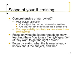 Scope of your IL training Comprehensive or narrow(er)? Pilot project approach One subject, that can then be extended to others One tool, that can then be extended to similar tools Our responsibility is to help learners make those connections! Focus on what the learner needs to know, teaching them  how to ask the right question  (if they want to get the right answer) Begin by asking what the learner already knows about the subject, and then…. 