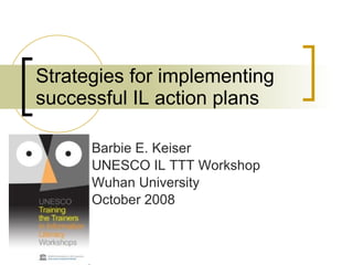 Strategies for implementing successful IL action plans Barbie E. Keiser UNESCO IL TTT Workshop Wuhan University October 2008 