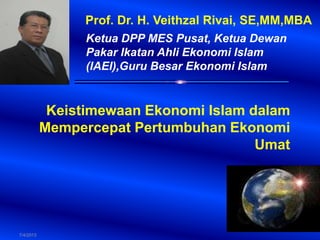 7/4/2013
Prof. Dr. H. Veithzal Rivai, SE,MM,MBA
Ketua DPP MES Pusat, Ketua Dewan
Pakar Ikatan Ahli Ekonomi Islam
(IAEI),Guru Besar Ekonomi Islam
Keistimewaan Ekonomi Islam dalam
Mempercepat Pertumbuhan Ekonomi
Umat
 