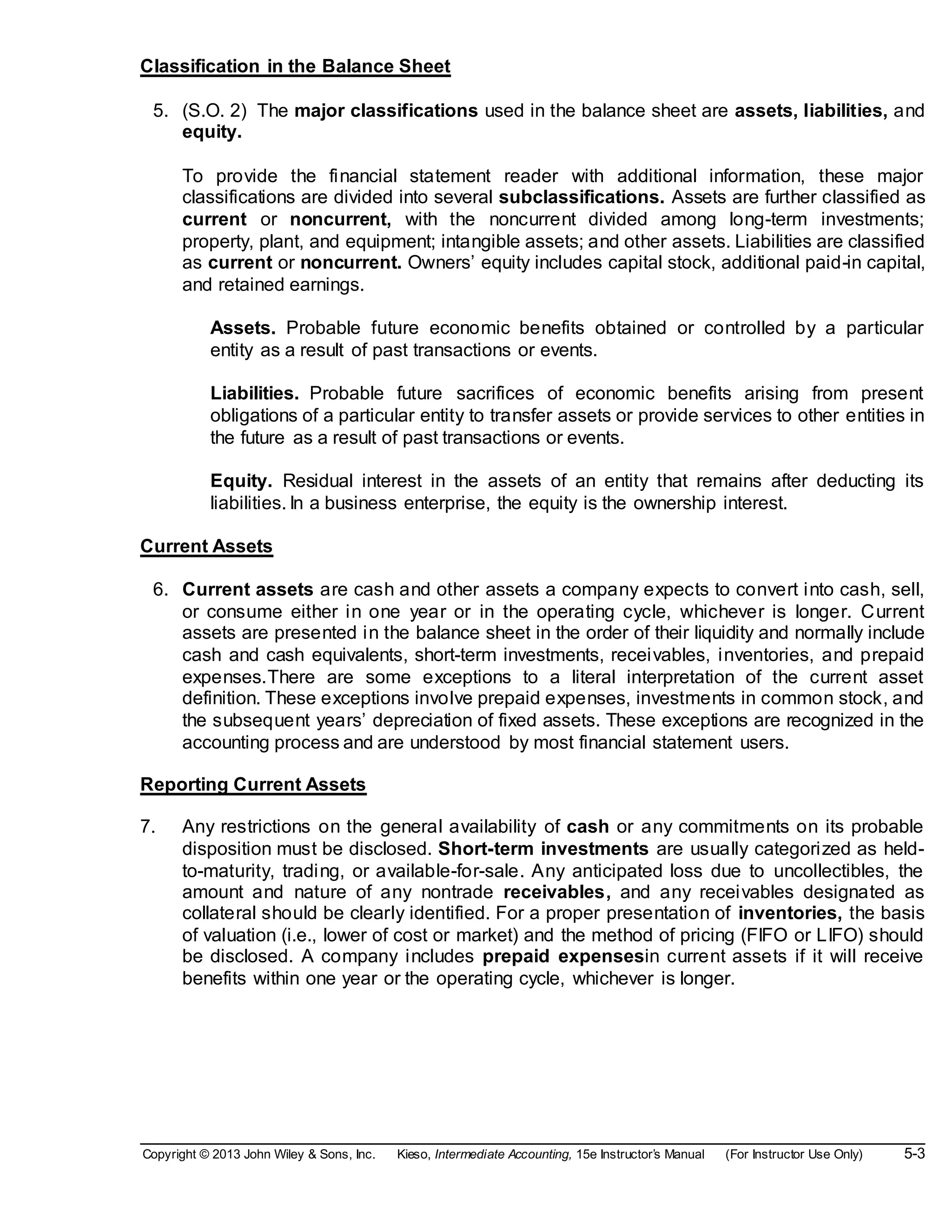 Copyright © 2013 John Wiley & Sons, Inc. Kieso, Intermediate Accounting, 15e Instructor’s Manual (For Instructor Use Only) 5-3
Classification in the Balance Sheet
5. (S.O. 2) The major classifications used in the balance sheet are assets, liabilities, and
equity.
To provide the financial statement reader with additional information, these major
classifications are divided into several subclassifications. Assets are further classified as
current or noncurrent, with the noncurrent divided among long-term investments;
property, plant, and equipment; intangible assets; and other assets. Liabilities are classified
as current or noncurrent. Owners’ equity includes capital stock, additional paid-in capital,
and retained earnings.
Assets. Probable future economic benefits obtained or controlled by a particular
entity as a result of past transactions or events.
Liabilities. Probable future sacrifices of economic benefits arising from present
obligations of a particular entity to transfer assets or provide services to other entities in
the future as a result of past transactions or events.
Equity. Residual interest in the assets of an entity that remains after deducting its
liabilities. In a business enterprise, the equity is the ownership interest.
Current Assets
6. Current assets are cash and other assets a company expects to convert into cash, sell,
or consume either in one year or in the operating cycle, whichever is longer. Current
assets are presented in the balance sheet in the order of their liquidity and normally include
cash and cash equivalents, short-term investments, receivables, inventories, and prepaid
expenses.There are some exceptions to a literal interpretation of the current asset
definition. These exceptions involve prepaid expenses, investments in common stock, and
the subsequent years’ depreciation of fixed assets. These exceptions are recognized in the
accounting process and are understood by most financial statement users.
Reporting Current Assets
7. Any restrictions on the general availability of cash or any commitments on its probable
disposition must be disclosed. Short-term investments are usually categorized as held-
to-maturity, trading, or available-for-sale. Any anticipated loss due to uncollectibles, the
amount and nature of any nontrade receivables, and any receivables designated as
collateral should be clearly identified. For a proper presentation of inventories, the basis
of valuation (i.e., lower of cost or market) and the method of pricing (FIFO or LIFO) should
be disclosed. A company includes prepaid expensesin current assets if it will receive
benefits within one year or the operating cycle, whichever is longer.
 
