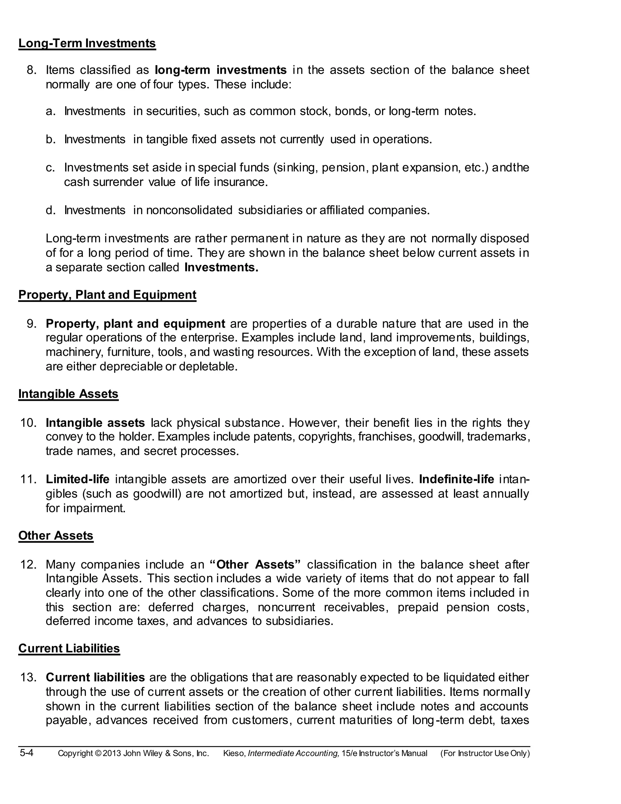 5-4 Copyright © 2013 John Wiley & Sons, Inc. Kieso, Intermediate Accounting, 15/e Instructor’s Manual (For Instructor Use Only)
Long-Term Investments
8. Items classified as long-term investments in the assets section of the balance sheet
normally are one of four types. These include:
a. Investments in securities, such as common stock, bonds, or long-term notes.
b. Investments in tangible fixed assets not currently used in operations.
c. Investments set aside in special funds (sinking, pension, plant expansion, etc.) andthe
cash surrender value of life insurance.
d. Investments in nonconsolidated subsidiaries or affiliated companies.
Long-term investments are rather permanent in nature as they are not normally disposed
of for a long period of time. They are shown in the balance sheet below current assets in
a separate section called Investments.
Property, Plant and Equipment
9. Property, plant and equipment are properties of a durable nature that are used in the
regular operations of the enterprise. Examples include land, land improvements, buildings,
machinery, furniture, tools, and wasting resources. With the exception of land, these assets
are either depreciable or depletable.
Intangible Assets
10. Intangible assets lack physical substance. However, their benefit lies in the rights they
convey to the holder. Examples include patents, copyrights, franchises, goodwill, trademarks,
trade names, and secret processes.
11. Limited-life intangible assets are amortized over their useful lives. Indefinite-life intan-
gibles (such as goodwill) are not amortized but, instead, are assessed at least annually
for impairment.
Other Assets
12. Many companies include an “Other Assets” classification in the balance sheet after
Intangible Assets. This section includes a wide variety of items that do not appear to fall
clearly into one of the other classifications. Some of the more common items included in
this section are: deferred charges, noncurrent receivables, prepaid pension costs,
deferred income taxes, and advances to subsidiaries.
Current Liabilities
13. Current liabilities are the obligations that are reasonably expected to be liquidated either
through the use of current assets or the creation of other current liabilities. Items normally
shown in the current liabilities section of the balance sheet include notes and accounts
payable, advances received from customers, current maturities of long-term debt, taxes
 