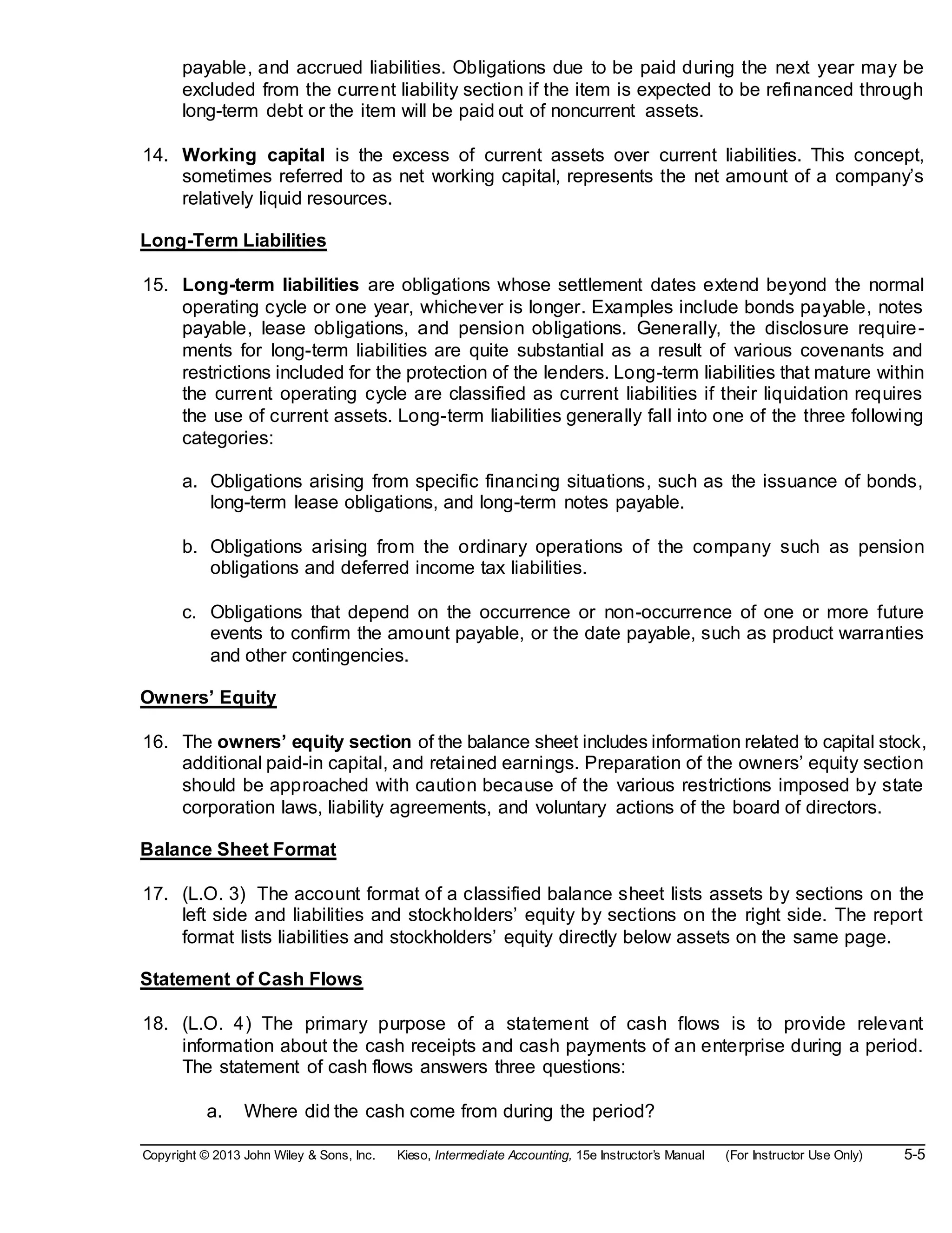 Copyright © 2013 John Wiley & Sons, Inc. Kieso, Intermediate Accounting, 15e Instructor’s Manual (For Instructor Use Only) 5-5
payable, and accrued liabilities. Obligations due to be paid during the next year may be
excluded from the current liability section if the item is expected to be refinanced through
long-term debt or the item will be paid out of noncurrent assets.
14. Working capital is the excess of current assets over current liabilities. This concept,
sometimes referred to as net working capital, represents the net amount of a company’s
relatively liquid resources.
Long-Term Liabilities
15. Long-term liabilities are obligations whose settlement dates extend beyond the normal
operating cycle or one year, whichever is longer. Examples include bonds payable, notes
payable, lease obligations, and pension obligations. Generally, the disclosure require-
ments for long-term liabilities are quite substantial as a result of various covenants and
restrictions included for the protection of the lenders. Long-term liabilities that mature within
the current operating cycle are classified as current liabilities if their liquidation requires
the use of current assets. Long-term liabilities generally fall into one of the three following
categories:
a. Obligations arising from specific financing situations, such as the issuance of bonds,
long-term lease obligations, and long-term notes payable.
b. Obligations arising from the ordinary operations of the company such as pension
obligations and deferred income tax liabilities.
c. Obligations that depend on the occurrence or non-occurrence of one or more future
events to confirm the amount payable, or the date payable, such as product warranties
and other contingencies.
Owners’ Equity
16. The owners’ equity section of the balance sheet includes information related to capital stock,
additional paid-in capital, and retained earnings. Preparation of the owners’ equity section
should be approached with caution because of the various restrictions imposed by state
corporation laws, liability agreements, and voluntary actions of the board of directors.
Balance Sheet Format
17. (L.O. 3) The account format of a classified balance sheet lists assets by sections on the
left side and liabilities and stockholders’ equity by sections on the right side. The report
format lists liabilities and stockholders’ equity directly below assets on the same page.
Statement of Cash Flows
18. (L.O. 4) The primary purpose of a statement of cash flows is to provide relevant
information about the cash receipts and cash payments of an enterprise during a period.
The statement of cash flows answers three questions:
a. Where did the cash come from during the period?
 