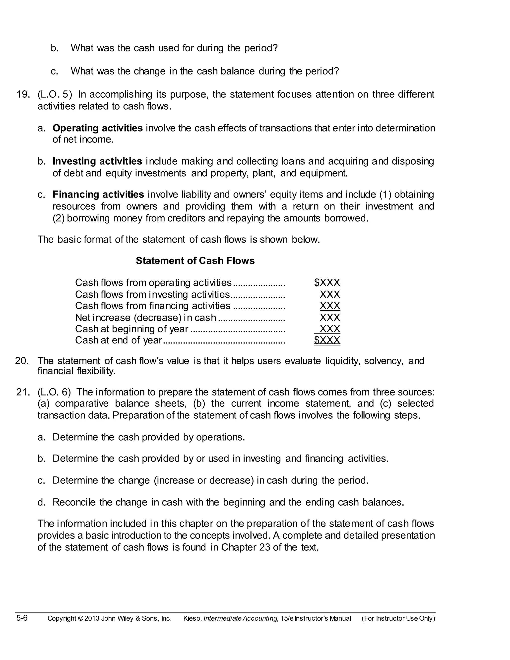 5-6 Copyright © 2013 John Wiley & Sons, Inc. Kieso, Intermediate Accounting, 15/e Instructor’s Manual (For Instructor Use Only)
b. What was the cash used for during the period?
c. What was the change in the cash balance during the period?
19. (L.O. 5) In accomplishing its purpose, the statement focuses attention on three different
activities related to cash flows.
a. Operating activities involve the cash effects of transactions that enter into determination
of net income.
b. Investing activities include making and collecting loans and acquiring and disposing
of debt and equity investments and property, plant, and equipment.
c. Financing activities involve liability and owners’ equity items and include (1) obtaining
resources from owners and providing them with a return on their investment and
(2) borrowing money from creditors and repaying the amounts borrowed.
The basic format of the statement of cash flows is shown below.
Statement of Cash Flows
Cash flows from operating activities..................... $XXX
Cash flows from investing activities...................... XXX
Cash flows from financing activities ..................... XXX
Net increase (decrease) in cash........................... XXX
Cash at beginning of year ...................................... XXX
Cash at end of year................................................. $XXX
20. The statement of cash flow’s value is that it helps users evaluate liquidity, solvency, and
financial flexibility.
21. (L.O. 6) The information to prepare the statement of cash flows comes from three sources:
(a) comparative balance sheets, (b) the current income statement, and (c) selected
transaction data. Preparation of the statement of cash flows involves the following steps.
a. Determine the cash provided by operations.
b. Determine the cash provided by or used in investing and financing activities.
c. Determine the change (increase or decrease) in cash during the period.
d. Reconcile the change in cash with the beginning and the ending cash balances.
The information included in this chapter on the preparation of the statement of cash flows
provides a basic introduction to the concepts involved. A complete and detailed presentation
of the statement of cash flows is found in Chapter 23 of the text.
 