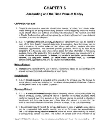 Copyright © 2013 John Wiley & Sons, Inc. Kieso, Intermediate Accounting, 15/e Instructor’s Manual (For Instructor Use Only) 6-1
CHAPTER 6
Accounting and the Time Value of Money
CHAPTERREVIEW
1. Chapter 6 discusses the essentials of compound interest, annuities, and present value.
These techniques are being used in many areas of financial reporting where the relative
values of cash inflows and outflows are measured and analyzed. The material presented
in Chapter 6 will provide a sufficient background for applicationof these techniques to topics
presented in subsequent chapters.
2. (L.O. 1) Compound interest, annuity, and present value techniques can be applied to
many of the items found in financial statements. In accounting, these techniques can be
used to measure the relative values of cash inflows and outflows, evaluate alternative
investment opportunities, and determine periodic payments necessary to meet future
obligations. It is frequently used when market-based fair value information is not readily
available. Some of the accounting items to which these techniques may be applied are: (a)
notes receivable and payable, (b) leases, (c) pensions and other post-retirement
benefits, (d) long-term assets, (e) stock-based compensation, (f) business
combinations, (g) disclosures, and (h) environmental liabilities.
Nature of Interest
3. Interest is the payment for the use of money. It is normally stated as a percentage of the
amount borrowed (principal), calculated on a yearly basis.
Simple Interest
4. (L.O. 2) Simple interest is computed on the amount of the principal only. The formula for
simple interest can be expressed as p × i × n where p is the principal, i is the rate of interest
for one period, and n is the number of periods.
Compound Interest
5. (L.O. 3) Compoundinterest is the process of computing interest on the principal plus any
interest previously earned. Compound interest is common in business situations where
capital is financed over long periods of time. Simple interest is applied to short-term
investments and debts due in one year or less. How often interest is compounded can
make a substantial difference in the level of return achieved, or the cost of borrowing.
6. In discussing compound interest, the term period is used in place of years because interest
may be compounded daily, weekly, monthly, and so on. To convert the annual interest
rate to the compoundingperiodinterestrate, dividethe annual interest rate by the number
of compounding periods in a year. The number of periods over which interest will be
 