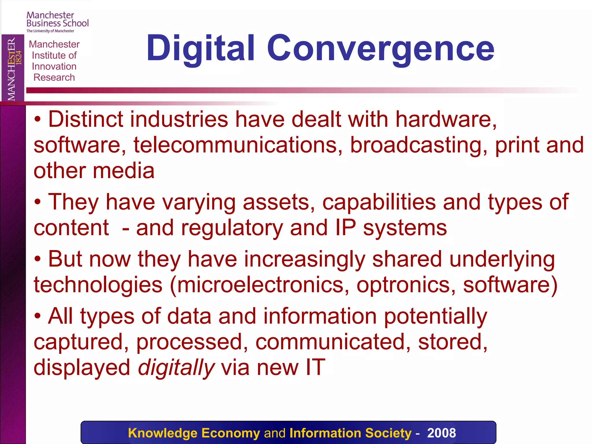 Digital Convergence  Distinct industries have dealt with hardware, software, telecommunications, broadcasting, print and other media They have varying assets, capabilities and types of content  - and regulatory and IP systems But now they have increasingly shared underlying technologies (microelectronics, optronics, software) All types of data and information potentially captured, processed, communicated, stored, displayed  digitally  via new IT 