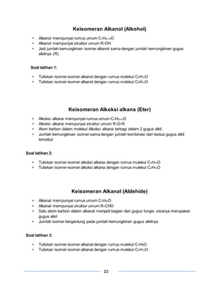 22
Keisomeran Alkanol (Alkohol)
• Alkanol mempunyai rumus umum CnH2n+2O
• Alkanol mempunyai struktur umum R-OH
• Jadi jumlah kemungkinan isomer alkanol sama dengan jumlah kemungkinan gugus
alkilnya (R)
Soal latihan 1:
• Tuliskan isomer-isomer alkanol dengan rumus molekul C4H10O
• Tuliskan isomer-isomer alkanol dengan rumus molekul C5H12O
Keisomeran Alkoksi alkana (Eter)
• Alkoksi alkana mempunyai rumus umum CnH2n+2O
• Alkoksi alkana mempunyai struktur umum R-O-R
• Atom karbon dalam molekul Alkoksi alkana terbagi dalam 2 gugus alkil.
• Jumlah kemungkinan isomer sama dengan jumlah kombinasi dari kedua gugus alkil
tersebut
Soal latihan 2:
• Tuliskan isomer-isomer alkoksi alkana dengan rumus mulekul C4H10O
• Tuliskan isomer-isomer alkoksi alkana dengan rumus mulekul C5H12O
Keisomeran Alkanal (Aldehide)
• Alkanal mempunyai rumus umum CnH2nO
• Alkanal mempunyai struktur umum R-CHO
• Satu atom karbon dalam alkanal menjadi bagian dari gugus fungsi, sisanya merupakan
gugus alkil
• Jumlah isomer bergantung pada jumlah kemungkinan gugus alkilnya
Soal latihan 3:
• Tuliskan isomer-isomer alkanal dengan rumus mulekul C4H8O
• Tuliskan isomer-isomer alkanal dengan rumus mulekul C5H10O
 