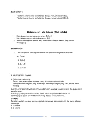 24
Soal latihan 6:
• Tuliskan isomer-isomer alkil alkanoat dengan rumus molekul C4H8O2
• Tuliskan isomer-isomer alkil alkanoat dengan rumus molekul C5H10O2
Keisomeran Halo Alkana (Alkil halida)
• Halo Alkana mempunyai rumus umum CnH2n+1X
• Halo Alkana mempunyai struktur umum R-X
• Jumlah kemungkinan isomer Halo Alkana sama dengan alkanol yang setara
(mengapa?)
Soal latihan 7:
• Tentukan jumlah kemungkinan isomer dari senyawa dengan rumus molekul
A. C4H9Cl
B. C5H12O
C. C5H10O
D. C5H10O2
2. KEISOMERAN RUANG
a. Keisomeran geometris
Terjadi karena perbedaan susunan ruang atom-atom dalam molekul
Terdapat dalam senyawa yang molekulnya mempunyai bagian yang kaku, seperti ikatan
rangkap
Syarat isomer geometri yaitu atom C yang berikatan rangkap harus mengikat dua gugus atom
yang berlainan.
Apabila gugus-gugus tersebut berada dalam satu ruang disebut kedudukan cis
dan bila gugus-gugus tersebut berbeda ruang disebut kedudukan trans.
Contoh:
Tentukan apakah senyawa-senyawa berikut mempunyai isomer geometri, jika punya tuliskan
isomernya:
a. 1-butena
b. 2-butena
 