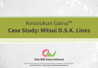Keisoukun Gaina™
Case Study: Mitsui O.S.K. Lines

One Will International
Yamashita-cho, Naka-ku 75 Banchi, Ogino Bldg. 6F, Yokohama, 231-0023 Japan
+81 80-3010-3071 | http://www.onewillinternational.com

 