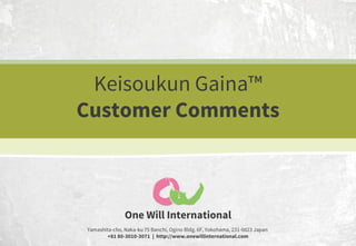 Keisoukun Gaina™
Customer Comments

One Will International
Yamashita-cho, Naka-ku 75 Banchi, Ogino Bldg. 6F, Yokohama, 231-0023 Japan
+81 80-3010-3071 | http://www.onewillinternational.com

 