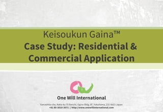 Keisoukun Gaina™
Case Study: Residential &
Commercial Application

One Will International
Yamashita-cho, Naka-ku 75 Banchi, Ogino Bldg. 6F, Yokohama, 231-0023 Japan
+81 80-3010-3071 | http://www.onewillinternational.com

 
