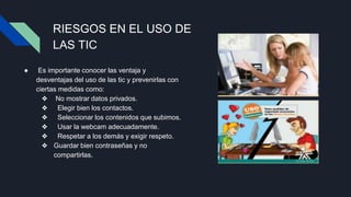 RIESGOS EN EL USO DE
LAS TIC
● Es importante conocer las ventaja y
desventajas del uso de las tic y prevenirlas con
ciertas medidas como:
❖ No mostrar datos privados.
❖ Elegir bien los contactos.
❖ Seleccionar los contenidos que subimos.
❖ Usar la webcam adecuadamente.
❖ Respetar a los demás y exigir respeto.
❖ Guardar bien contraseñas y no
compartirlas.
 