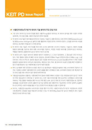 PD ISSUE REPORT JULY 2013 VOL 13-7KEIT PD Issue Report
한국산업기술평가관리원110
사물인터넷(IoT)기반 빅 데이터 기술 분야의 주요 관심 이슈
기존 센서 데이터 및 인터넷 연결을 통한 사물(Things)들의 데이터는 빅 데이터 분석을 위한 수용이 미약한
상태이며, 가치 정보 창출, 사용자 전달 등의 연계가 필요함
빅 데이터 수집기술은 데이터를 효과적으로 수집하는 기술로서, 정형 데이터는 오래 전부터 DW(Datawarehouse)
및 BI(Buisiness Intelligence) 솔루션 등을 활용하여 다양한 분석이 이루어져 왔으나, 반정형 데이터와 비정형
데이터는 최근에야 주목을 받기 시작한 분야임
빅 데이터 저장 기술은 거대 자료를 여러 대의 소규모 컴퓨터에 나누어서 저장하는 기술로서, 대량의 자료를
범용의 컴퓨터를 가상으로 묶어 대형 스토리지를 구성하고, 저장된 거대한 데이터를 간편하게 분산 처리하는
역할을 수행하며, 응용에 따라 실시간 데이터 처리가 요구됨
빅 데이터 분석 기술은 데이터의 형태와 범위가 다양해지고 그 규모가 방대해져, 그 중요성은 더욱 부각되고
있다. 특히 웹에서 엄청나게 빠른 속도로 생성되는 웹 페이지(Web Page) 콘텐츠와 웹 로그(Web Log), 소셜
네트워크 서비스의 텍스트 정보와 영상과 같은 비정형 데이터(Unstructured Data)를 분석하기 위한 다양한
방법론이 등장해 데이터 마이닝의 포괄 범위는 확장되고 있다. 특히, 웹 데이터의 속성은 반정형 혹은 비정형이고
링크구조를 형성하고 있기 때문에 별도의 분석기법이 필요함
특히, 농식품에 대한 안전관리시스템은 원산지 및 생산현장과 식품공급사슬에서 최종 소비자에게 전달되기 전
주요 거점에서 내재된 식품위해인자의 신속한 검출을 통한 사전예방과 최종 소비자에게 전달된 이후 확산방지 및
조기차단 등을 위한 사후조치 등이 함께 이루어져야 함
식품공급사슬상에서 검출되는 식품위해인자의 정보와 유통단계에서 수집될 수 있는 환경정보 등이 실시간 기반의
유기적인 정보공유가 이루어질 수 있어야 하고, 또한 식품 안전관리를 위한 효과적인 사전예방과 사후조치를
위해서는 직접 검출된 위해정보 뿐만 아니라 주변 환경, 날씨, 실시간 SNS 및 국내·외 식품안전정보 등 간접적인
정보들을 수집·분석하여 신속한 상황인지 및 이상 징후에 대한 유통추적이 가능하여야 1차적인 경제적 손실뿐만
아니라 2차적인 사회적 비용을 줄일 수 있고 안전한 먹거리 환경을 조성할 수 있어야 함
따라서, 식품공급사슬상에서 바이오센서 등을 통한 유기적인 사물인터넷(IoT)기반의 직접정보와 다양한
사회·환경적인 간접정보 등을 취합·분석·조치할 수 있는 빅 데이터(Big Data)기반 실시간 위해인자 관리 기술이
중요한 이슈로 대두되고 있음
 