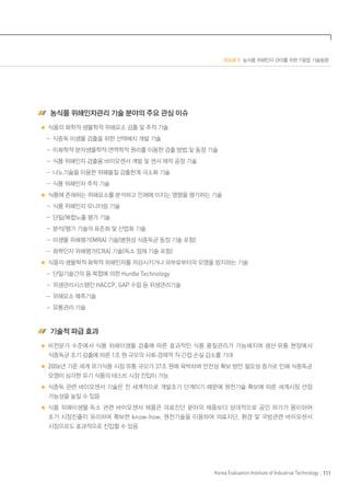 ISSUE 5 농식품 위해인자 관리를 위한 IT융합 기술동향
Korea Evaluation Institute of Industrial Technology 111
농식품 위해인자관리 기술 분야의 주요 관심 이슈
식품의 화학적·생물학적 위해요소 검출 및 추적 기술
	  -식중독 미생물 검출을 위한 선택배지 개발 기술
	  -이화학적·분자생물학적·면역학적 원리를 이용한 검출 방법 및 동정 기술
	  -식품 위해인자 검출용 바이오센서 개발 및 센서 제작 공정 기술
	  -나노기술을 이용한 위해물질 검출한계 극소화 기술
	  -식품 위해인자 추적 기술
식품에 존재하는 위해요소를 분석하고 인체에 미치는 영향을 평가하는 기술
	  -식품 위해인자 모니터링 기술
	  -단일/복합노출 평가 기술
	  -분석/평가 기술의 표준화 및 산업화 기술
	  -미생물 위해평가(MRA) 기술(병원성 식중독균 동정 기술 포함)
	  -화학인자 위해평가(CRA) 기술(독소 정제 기술 포함)
식품의 생물학적·화학적 위해인자를 저감시키거나 외부로부터의 오염을 방지하는 기술
	  -단일기술간의 융·복합에 의한 Hurdle Technology
	  -위생관리시스템인 HACCP, GAP 수립 등 위생관리기술
	  -위해요소 예측기술
	  -유통관리 기술
기술적 파급 효과
비전문가 수준에서 식품 위해미생물 검출에 따른 효과적인 식품 품질관리가 가능해지며 생산·유통 현장에서
식중독균 조기 검출에 따른 1조 원 규모의 사회·경제적 직·간접 손실 감소를 기대
2006년 기준 세계 유기식품 시장 유통 규모가 37조 원에 육박하며 안전성 확보 방안 필요성 증가로 인해 식중독균
오염이 심각한 유기 식품의 테스트 시장 진입이 가능
식중독 관련 바이오센서 기술은 전 세계적으로 개발초기 단계이기 때문에 원천기술 확보에 따른 세계시장 선점
가능성을 높일 수 있음
식품 위해미생물·독소 관련 바이오센서 제품은 의료진단 분야의 제품보다 상대적으로 공인 허가가 용이하여
초기 시장진출이 유리하며 확보한 know-how, 원천기술을 이용하여 의료지단, 환경 및 국방관련 바이오센서
시장으로도 효과적으로 진입할 수 있음
 