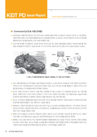 KEIT PD Issue Report

PD ISSUE REPORT AUGUST 2013 VOL 13-8

 Connected Car(도로-차량 연계형)
차량 중심의 자율주행 자동차는 모든 인지기능이 차량에 집중된 독립 시스템으로 구성되어 있으며, 또 다른 형태는
제한된 영역 내에서 서비스를 제공함에 있어서 도로환경에 장착된 시스템 또는 주위의 차량으로 부터의 인지결과를
융합하여 판단 결과를 생성하는 도로-차량 연계형이 있음
도로-차량 연계형 시스템에서는 도로에 위치된 서버시스템, 또는 중앙 교통흐름을 관제하는 센터와의 협조를 위한
차량 내 양방향 무선 통신이 가능한 모바일 기기가 요구되며, 정보의 보안 및 전송 속도의 성능이 중요한 구성요소

V2I통신

위치인지
장애물인지

근접장애물인지
도로-차량인계 자동화

┃그림 4-9 자율주행자동차의 개념(좌: 차량중심, 우: 차량-도로 연계형)┃

최근 자율주행자동차의 연구개발은 차량 탑재센서기반에서, 고사양 센서의 고비용으로 인한 대중적 보급 확산이
지연되고 있고 전자제어장치의 신뢰성 등의 문제로 인해, 도로 인프라의 센서를 활용하고 차량과 인프라 간의
통신을 연계하는 IT의 융합에 대한 연구개발이 진행 중
포드는 자동차 회사로서 커넥티드 카를 위해 가전제품 전시회나 모바일 기기 박람회에 참가하는 등, 자동차를
달리는 객체라기보다 가전기기이자 모바일 IT 기기로 그리고 개발자 프로그램인 ‘싱크 앱링크(Sync AppLink)’를
공개하여 자동차제어와 디스플레이, 음성인식 앱을 개발 할 수 있는 SW 킷을 제공
포드는 스마트폰의 결합을 통해 자동차 내부기능인 히터나 에어컨을 작동하여 기온을 조절하거나 집에서 듣던 영상
및 음악을 연결하여 들을 수 있는 클라우드 기능을 개발 중
GM에서는 자동차 제조업체 중 최초로 iOS기반의 ‘Eyes Free’를 도입계획을 밝혔으며, 기존 GM의 자회사인
OnStar의 데이터 기술에 입각해 라이브 스트리밍비디오, 긴급통화(eCall), 원격진단, 타이어 공기압 등의 부가적인
정보 서비스 제공을 개발하고 있음
GM은 미국 이동통신사 AT&T와 제휴하여 자동차 내에서 초고속 인터넷을 가능하게 할 뿐만 아니라, 개발자
프로그램인 ‘싱크 앱링크(Sync AppLink)`를 장착하여 탑승자의 스마트 폰 앱을 음성으로 제어함
BMW는 구글, 인텔, RIM 등 주요 IT업체와의 활발한 제휴를 통해 iOS 도입을 지지하는 대표적인 자동차 업체로
인식되며, 구글과 함께, ‘iDrive’컨트롤 시스템을 통해 주행상태와 주변 환경을 파악한 뒤 특정상황에 도움이 되는

1500개 이상의 정보를 운전자에게 음성으로 알려주는 ‘미션’컨트롤도 상용화 단계

90

한국산업기술평가관리원

 
