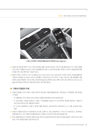 ISSUE 4 자동차·IT융합 시스템으로서의 자율주행자동차

┃그림 4-10 GM의 스마트폰 앱을 음성으로 제어하는 Sync AppLink┃

자동차 총 제조원가에서 IT기기, SW 전자부품 비율이 2010년 25%이 ‘프리우스’를 통해 높은 IT기기 장착 비율을
보인 도요타 ‘엔튠(Entune)’은 스마트카 플랫폼으로 차량 간 소셜 네트워크를 구축 할 수 있으며, 음성을 통해 영화
티켓을 구매, 식당 예약 등이 가능한 서비스
볼보의 센서스 커넥티드 터치 시스템(Sensus Connected Touch System)은 주변의 적외선 센서를 활용하여
사용자의 입력을 모니터하는 제스처 컨트롤로 가능하게 하는 안드로이드 2.3을 기반으로 차량 플랫폼을 개발
중이며, 음성 컨트롤과 수요 요구형 스포티파이(Spotify), 튠인(TuneIn), 패롯 스마트 링크 앱(Parrot Smart Link
App) 등 연결성과 콘텐츠의 이용 편리성 제공 서비스를 개발 중

 자동차·IT융합의 주체
자동차·IT융합의 주요 주체는 자동차 분야의 완성차와 부품/모듈업체이며, IT업계로는 IT부품업체, SW 업체와
기기업체
	  -IT 부품업체는 프리스케일, 인피니언 등의 차량용 전장부품과 반도체 생산을 담당
	  -IT SW 업체는 차량용 임베디드 SW 와 IT 플랫폼을 담당하거나 운전자에게 정보를 제공하는 역할로서
마이크로소프트와 구글, 애플 등이 대표적
	  -IT 기기로는 텔레매틱스 단말기, 2D/3D 맵을 제공하는 내비게이션이 대표적이며, 소니, 인텔, 삼성전자 등이
있음
자동차 ·IT 융합산업으로 전장부품과 반도체 , 임베디드 SW, 텔레매틱스 서비스가 탄생되었고 , 향후에는
자율주행서비스, 또는 적응적 반자율주행서비스 형태로 소비자의 요구에 의해 제공될 것임
특히 자율주행서비스의 법적인 문제와 보험, 운전자의 탑승유무에 따른 책임소재 등을 해결하기 위해 국가와 국제
표준 기구의 역할과 참여가 필수적으로 요구
Korea Evaluation Institute of Industrial Technology

91

 