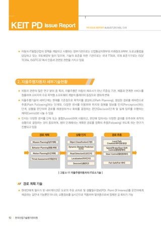 KEIT PD Issue Report

PD ISSUE REPORT AUGUST 2013 VOL 13-8

자동차·IT융합산업의 정책을 개발하고 시행하는 정부기관으로는 산업통상자원부와 미래창조과학부, 도로교통법을
담당하고 있는 국토해양부 등이 있으며, 기술의 표준을 위한 기관으로는 국내 TTA와, 국제 표준기구로는 ISO/
TC204, ISO/TC22 에서 인증과 관련된 권한을 가지고 있음

2. 자율주행자동차 세부기술현황
자동차 관련의 많은 연구 분야 중 특히, 자율주행은 자동차 제조사가 아닌 IT중심 기관, 제품과 연계한 서비스를
창출하여 소비자의 수요 목적형 소프트웨어 개발의 플레이어 등장으로 생태계 변화
자율주행기술의 세부단계는 현재를 기준점으로 목적지를 생성하고(Path Planning), 생성된 경로를 레퍼런스로
추종 (Path Following) 하는 단계와 , 다양한 센서를 이용하여 위치와 장애물 정보를 인지 (Perception) 하는
단계 , 상황을 판단하여 경로를 재생성하거나 회피를 결정하는 판단 (Decision)단계 및 실제 임무를 수행하는
제어(Control)로 나눌 수 있음
인지는 다양한 센서를 단독 또는 융합(fusion)하여 사용하고, 판단에 있어서는 다양한 결과를 유추하여 최적의
상황으로 결정하는 것이 중요하며, 제어 단계에서는 계획된 경로를 정확히 추종(Following) 하도록 하는 연구가
진행되고 있음
경로 계획

상황 인지

경로 추종

Mission Planning(임무계획)

Object Classification(구분)

Local Path
Creation(세부경로생성)

Behavior Planning(행동계획)

Dynamic Obstade Prediction
(인지)

Speed/Brake/Gear Shift
Control(종방향제어)

Motion Planning(모션계획)

Road Detection(도로인지)

Steer Control(횡방향제어)

Threat Assessment(위험관리)

Localization(위치인지)
Desicion(상황판단)

Fail-Safe(Fail 대비)

┃그림 4-11 자율주행자동차의 IT요소기술┃

 경로 계획 기술
현대인에게 필수가 된 내비게이션은 도로의 주요 교차로 및 생활필수정보(POI: Point Of Interest)를 운전자에게
제공하는 길안내 기능뿐만 아니라, 교통정보를 실시간으로 적용하여 알려줌으로써 정체된 길 회피가 가능

92

한국산업기술평가관리원

 