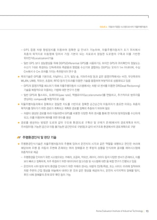 ISSUE 4 자동차·IT융합 시스템으로서의 자율주행자동차

	  -GPS 응용 차량 항법장치를 이용하여 정확한 길 안내가 가능하며 , 자율주행자동차가 초기 위치에서
최종의 목적지로 이동함에 있어서 가장 기본이 되는 자료로서 정밀한 도로맵의 구축과 이를 기반한
위치인식(Localization)기술
	  -일반 GPS 보다 성능향상을 위해 DGPS(Differential GPS)를 사용하기도 하지만 GPS의 위치확인의 정밀도는
수신기 1대로 측정하는 단독측위와 측량용과 항법용 수신기와 결합하는 DGPS는 오차가 1m 이내이며, 수십

Cm에서 수 Cm 오차를 가지는 측위방식이 연구 중
측위기술은 GPS를 기본으로, 터널이나, 고가, 빌딩 숲, 지하주차장 등과 같은 음영지역에서는 비전, 무선측위의
WLAN, UWB, 적외선, 초음파, RFID 등의 인프라를 이용한 기술을 융합하여 부분적으로 상용화되고 있음
	  -GPS의 음영지역을 해소하기 위해 자율주행자동차 시스템에서는 차량 내 센서를 이용한 DR(Dead Reckoning)
기술을 복합적으로 이용하는 기법에 대한 연구가 진행
	  -일반 GPS와 휠스피드, 요레이트(yaw rate), 엑셀로미터(accelerometer)를 연동하고, 추가적으로 방위각을
센싱하는 compass를 복합적으로 사용
자율주행자동차에서 정확하고 정밀한 지도를 기반으로 정확한 순간순간의 이동위치가 중요한 이유는 최종의
목적지를 찾아가기 위한 경로가 계획되고 계획된 경로를 정확히 추종하기 위하여 필요
	  -차량이 생성된 경로를 따라 이동하면서 GPS를 비롯한 다양한 측위 센서를 통해 현 위치와 방위정보를 수신하게
되고, 이를 이용하여 제어를 위한 변수를 생성
경로를 생성하는 방법은 도로와 같이 구조화 환경 ( 도로 구획선 및 규제가 존재 ) 에서의 경로계획과 야지 ,
주차장(이동 가능한 공간과 이동 불가능한 공간만으로 구분)등과 같이 비구조화 환경에서의 경로계획으로 구분

 주행환경인식 및 판단 기술
주행환경인식기술은 자율주행자동차의 주행에 있어서 운전자의 시각과 같은 역할을 대행하고 판단은 머리에
해당하며 주행 중 자동차 주변에 존재하는 여러 장애물과 전 후방의 상황을 인식하여 결과를 제어시스템에
최종적으로 제공
	  -주행환경을 인지하기 위한 시스템으로는 카메라, 초음파, 적외선, 레이더, 라이다 등의 다양한 센서가 존재하고, 이를
보다 빠르고 정확하게, 자주 측정하기 위한 데이터처리 알고리즘 및 시스템에 대한 융·복합 연구가 진행되고 있음
	  -운전자의 시야 범위 밖의 환경을 인식하기 위한 카메라 센서는 차량의 전/후/측방, 또는 사이드 미러에 장착하여
차량 주변의 근접 영상을 하늘에서 내려다 본 것과 같은 영상을 제공하거나, 운전자 사각지역의 장애물 탐지,
후진 시에 장애물의 존재 유무 확인 등이 가능

Korea Evaluation Institute of Industrial Technology

93

 