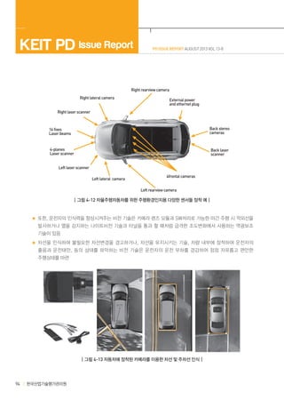 KEIT PD Issue Report

PD ISSUE REPORT AUGUST 2013 VOL 13-8

Right rearview camera
Right lateral camera

External power
and ethernet plug

Right laser scanner

16 fixes
Laser beams

Back stereo
cameras

4-planes
Laser scanner

Back laser
scanner

Left laser scanner
Left lateral camera

4frontal cameras
Left rearview camera

┃그림 4-12 자율주행자동차를 위한 주행환경인지용 다양한 센서들 장착 예┃

또한, 운전자의 인식력을 향상시켜주는 비전 기술은 카메라 렌즈 모듈과 SW처리로 가능한 야간 주행 시 적외선을
발사하거나 열을 감지하는 나이트비전 기술과 터널을 통과 할 때처럼 급격한 조도변화에서 사용하는 역광보조
기술이 있음
차선을 인식하여 불필요한 차선변경을 경고하거나, 차선을 유지시키는 기술, 차량 내부에 장착하여 운전자의
졸음과 운전태만 , 등의 상태를 파악하는 비전 기술은 운전자의 운전 부하를 경감하여 점점 자유롭고 편안한
주행상태를 마련

┃그림 4-13 자동차에 장착된 카메라를 이용한 차선 및 주차선 인식┃

94

한국산업기술평가관리원

 