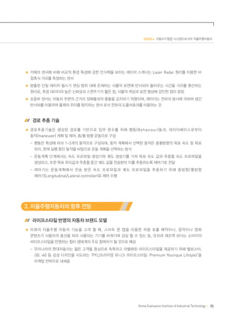 ISSUE 4 자동차·IT융합 시스템으로서의 자율주행자동차

카메라 센서에 비해 비교적 환경 특성에 강한 인식력을 보이는 레이저 스캐너는 Laser Radar 원리를 이용한 비
접촉식 거리를 측정하는 센서
방출된 단일 레이저 펄스가 센싱 범위 내에 존재하는 사물의 표면에 반사되어 돌아오는 시간을 거리를 환산하는
원리로, 측정 데이터의 높은 신뢰성과 스캔주기가 짧은 점, 사물의 색상과 표면 형상에 강인한 점이 장점
초음파 센서는 자동차 주변의 근거리 장애물과의 충돌을 감지하기 위함이며, 레이더는 전파의 방사에 의하여 생긴
반사파를 이용하여 물체의 위치를 탐지하는 센서 로서 전파의 도플러효과를 이용하는 것

 경로 추종 기술
경로추종기술은 생성된 경로를 기반으로 임무 완수를 위해 행동 (Behaviour) 들과 , 데이터베이스로부터
동작(maneuver) 계획 및 제어, 종/횡 방향 운동으로 구성
	  -행동은 특성에 따라 1~3개의 동작으로 구성되며, 동작 계획에서 선택된 동작은 종횡방향의 목표 속도 및 목표
위치, 현재 실행 중인 동작을 바탕으로 운동 계획을 선택하는 방식
	  -운동계획 단계에서는 속도 프로파일 생성기와 궤도 생성기를 거쳐 목표 속도 값과 추종할 속도 프로파일을
생성하고, 또한 목표 위치값과 추종할 중간 궤도 값을 전송받아 이를 추종하도록 제어기로 전달
	  -제어기는 운동계획에서 전송 받은 속도 프로파일과 궤도 프로파일을 추종하기 위해 종방향 / 횡방향
제어기(Longitudinal/Lateral controller)로 제어 수행

3. 자율주행자동차의 향후 전망
 라이프스타일 반영의 자동차 브랜드 모델
미래의 자율주행 자동차 기능을 고려 할 때 , 스마트 폰 앱을 이용한 차량 호출 예약이나 , 음악이나 영화
콘텐츠가 사용자의 동선을 따라 사용되는 기기를 바꿔가며 감상 할 수 있는 등, 오히려 제조력 보다는 소비자의
라이프스타일을 반영하는 힘이 생태계의 주요 참여자가 될 것으로 예상
	  -우리나라의 현대자동차는 젊은 고객들 중심으로 독특하고 차별화된 라이프스타일을 제공하기 위해 벨로스터,

i30, i40 등 감성 디자인을 시도하는 ‘PYL(프리미엄 유니크 라이프스타일: Premium Younique Lifstyle)’을
마케팅 전략으로 내세움

Korea Evaluation Institute of Industrial Technology

95

 